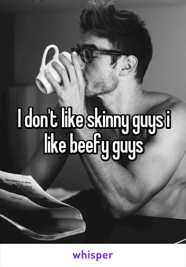 I don't like skinny guys i like beefy guys