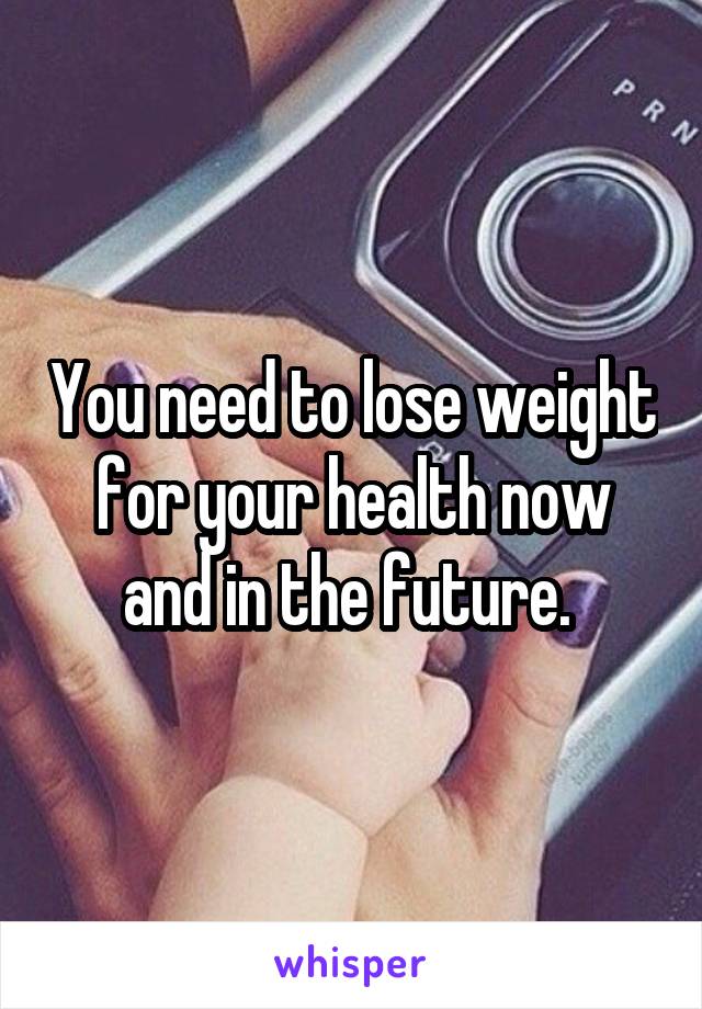 You need to lose weight for your health now and in the future. 