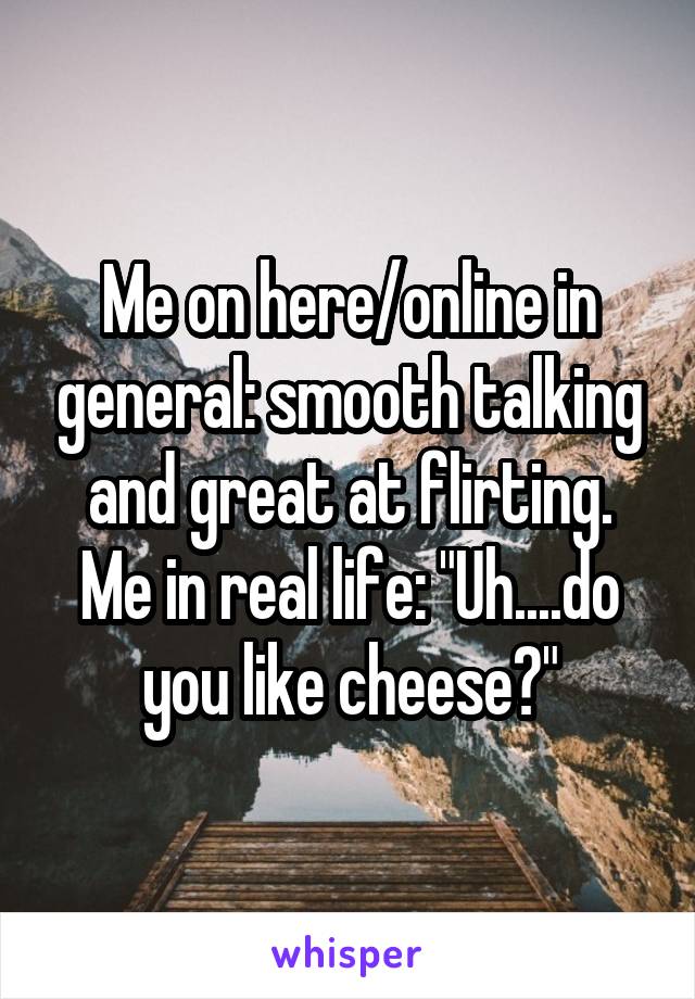 Me on here/online in general: smooth talking and great at flirting. Me in real life: "Uh....do you like cheese?"