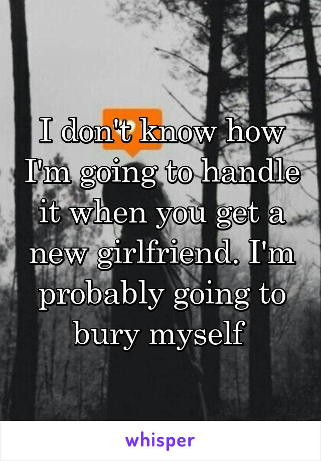 I don't know how I'm going to handle it when you get a new girlfriend. I'm probably going to bury myself 