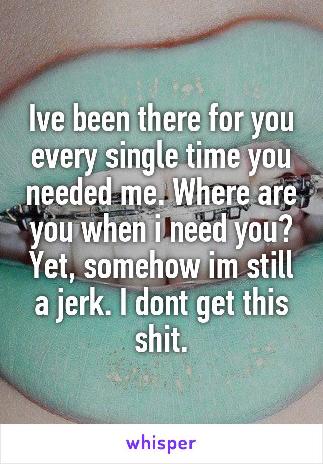 Ive been there for you every single time you needed me. Where are you when i need you? Yet, somehow im still a jerk. I dont get this shit.