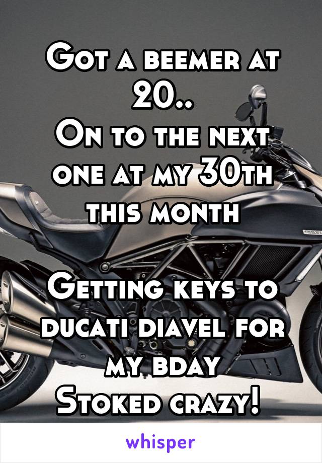 Got a beemer at 20..
On to the next one at my 30th this month

Getting keys to ducati diavel for my bday
Stoked crazy! 