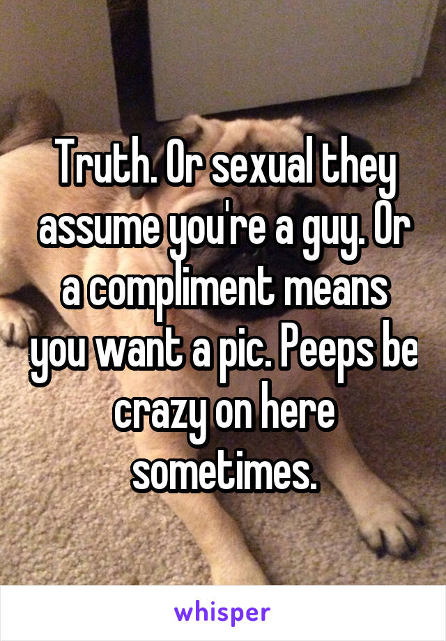 Truth. Or sexual they assume you're a guy. Or a compliment means you want a pic. Peeps be crazy on here sometimes.