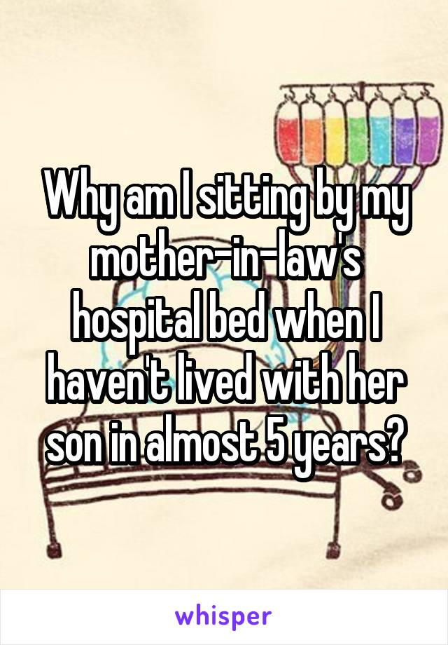 Why am I sitting by my mother-in-law's hospital bed when I haven't lived with her son in almost 5 years?