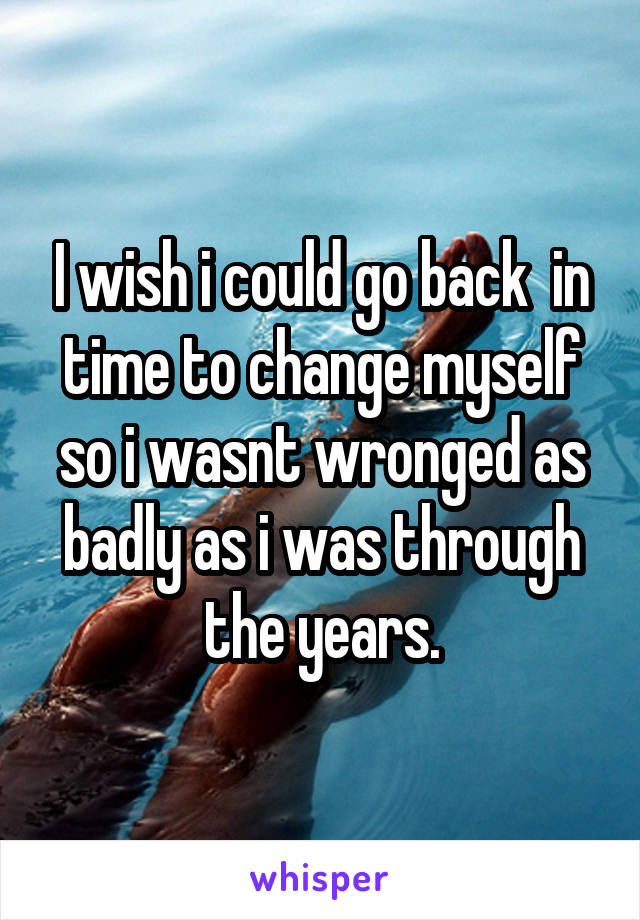 I wish i could go back  in time to change myself so i wasnt wronged as badly as i was through the years.