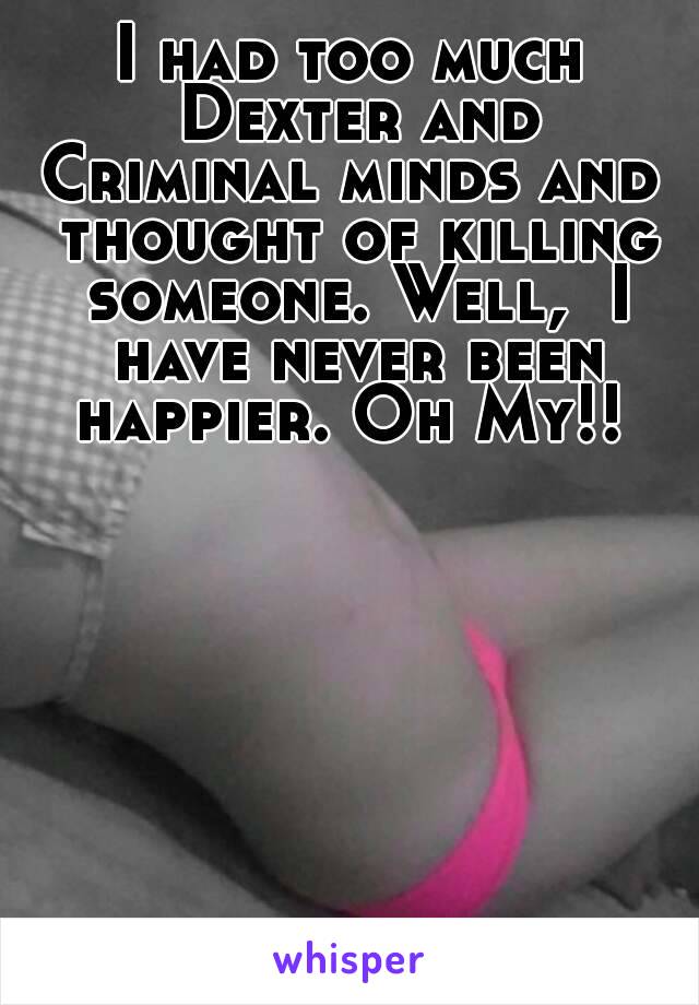 I had too much Dexter and Criminal minds and  thought of killing someone. Well,  I have never been happier. Oh My!! 