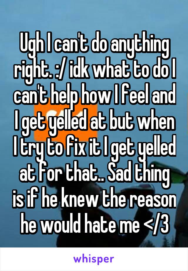 Ugh I can't do anything right. :/ idk what to do I can't help how I feel and I get yelled at but when I try to fix it I get yelled at for that.. Sad thing is if he knew the reason he would hate me </3