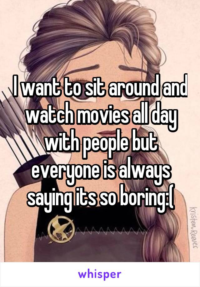 I want to sit around and watch movies all day with people but everyone is always saying its so boring:(