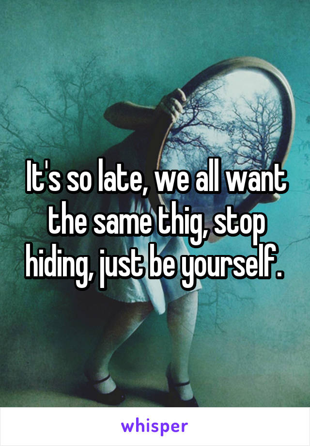 It's so late, we all want the same thig, stop hiding, just be yourself. 