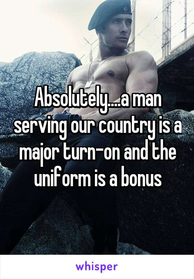 Absolutely....a man serving our country is a major turn-on and the uniform is a bonus