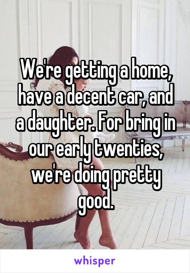 We're getting a home, have a decent car, and a daughter. For bring in our early twenties, we're doing pretty good.