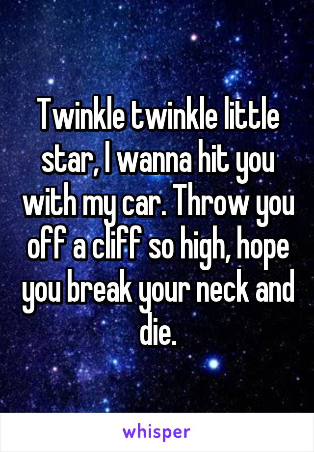 Twinkle twinkle little star, I wanna hit you with my car. Throw you off a cliff so high, hope you break your neck and die.