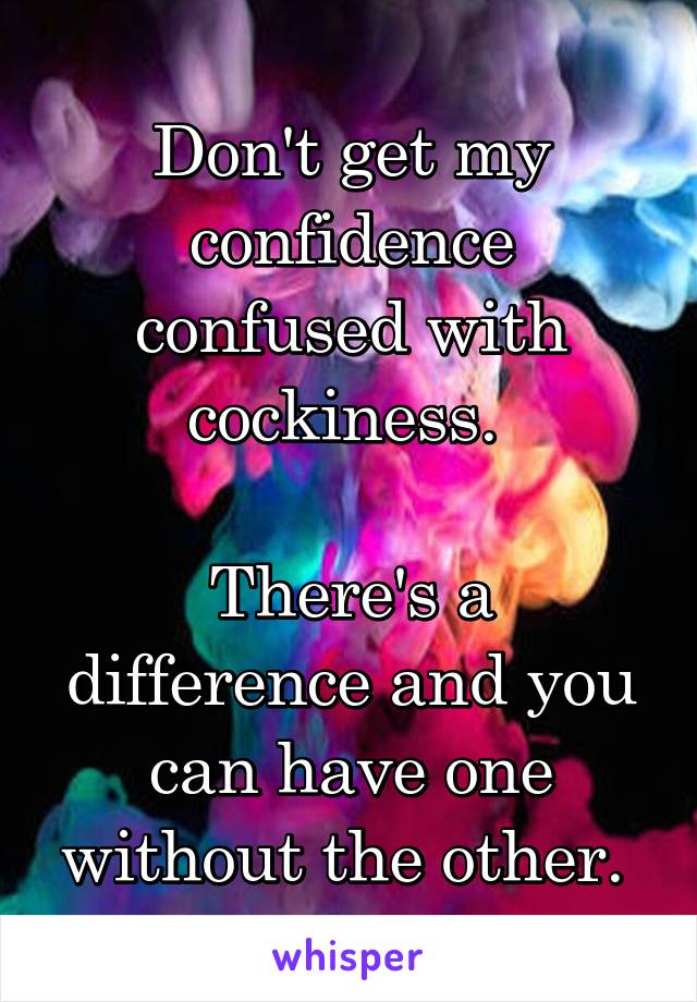 Don't get my confidence confused with cockiness. 

There's a difference and you can have one without the other. 