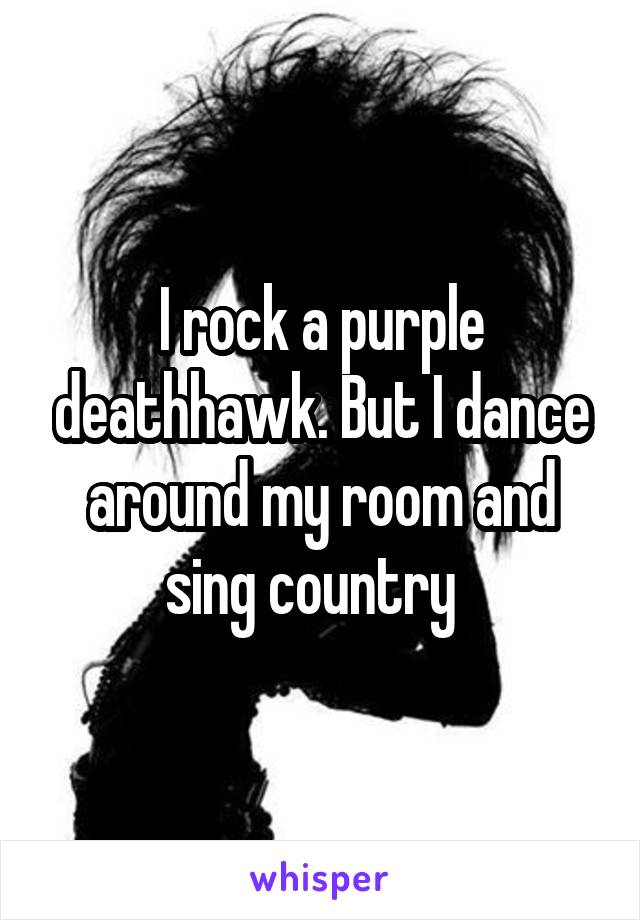 I rock a purple deathhawk. But I dance around my room and sing country  