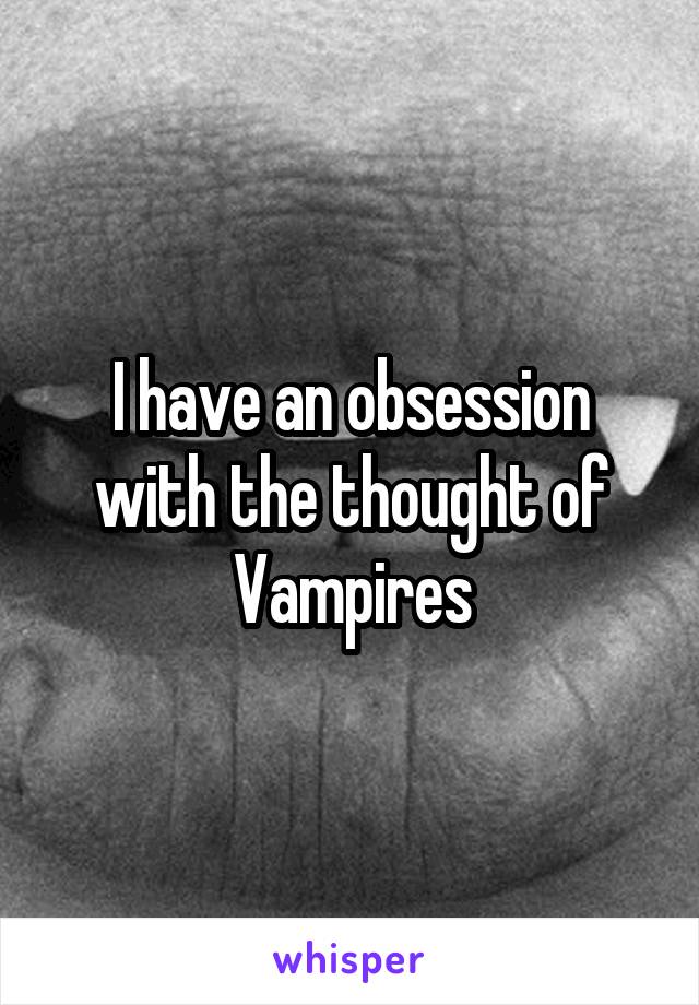 I have an obsession with the thought of Vampires