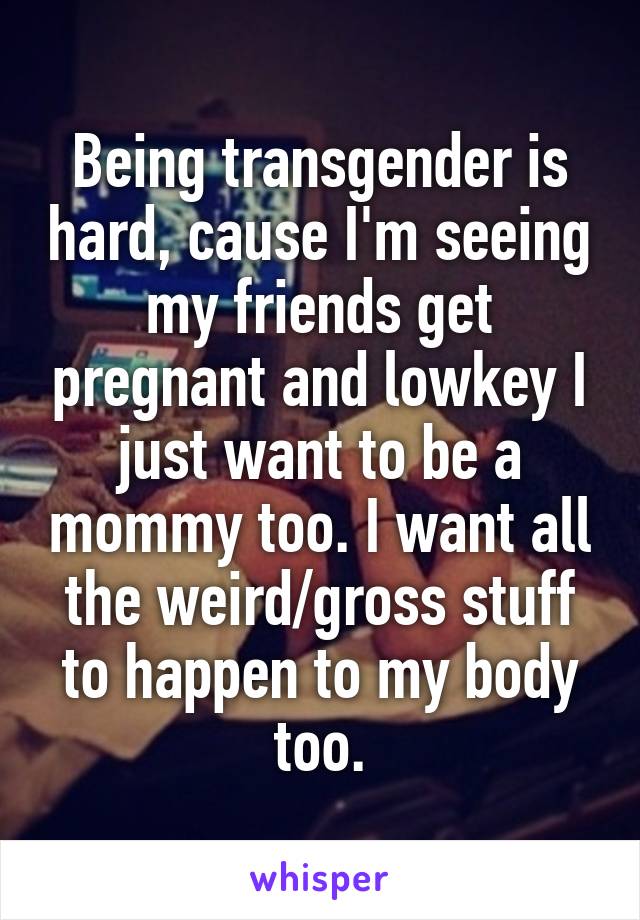 Being transgender is hard, cause I'm seeing my friends get pregnant and lowkey I just want to be a mommy too. I want all the weird/gross stuff to happen to my body too.