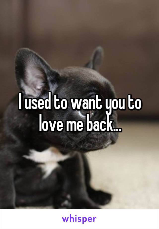 I used to want you to love me back...