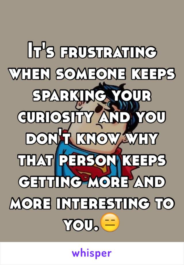 It's frustrating when someone keeps sparking your curiosity and you don't know why that person keeps getting more and more interesting to you.😑