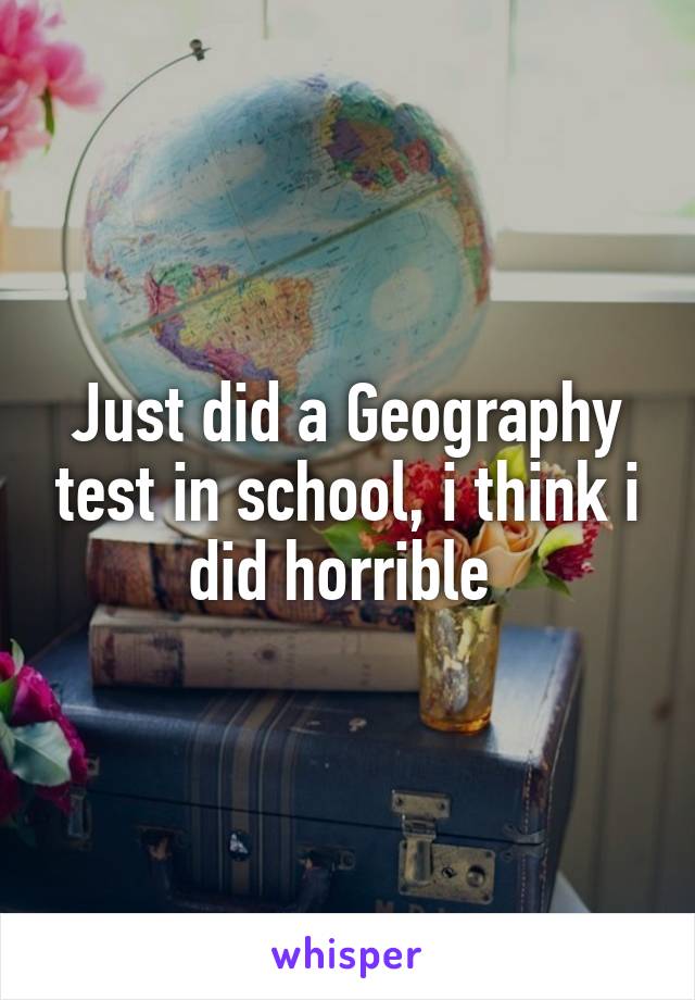 Just did a Geography test in school, i think i did horrible 