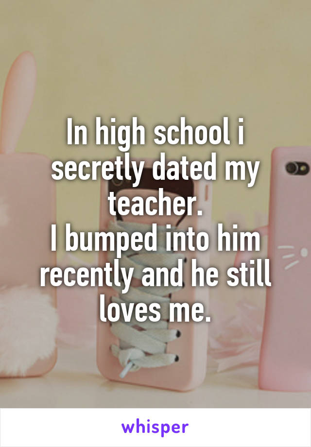 In high school i secretly dated my teacher.
I bumped into him recently and he still loves me.