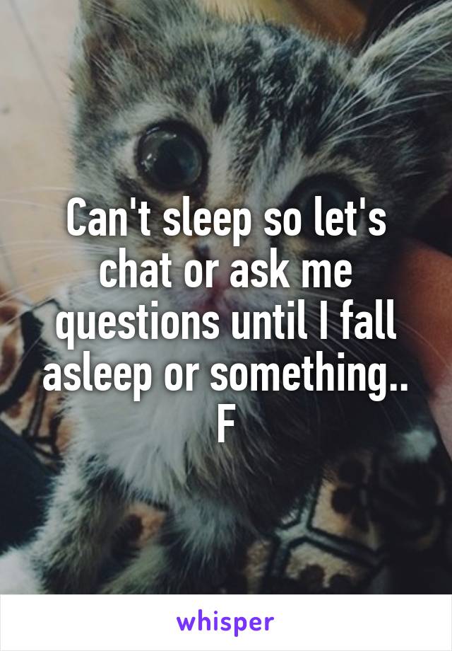 Can't sleep so let's chat or ask me questions until I fall asleep or something.. F