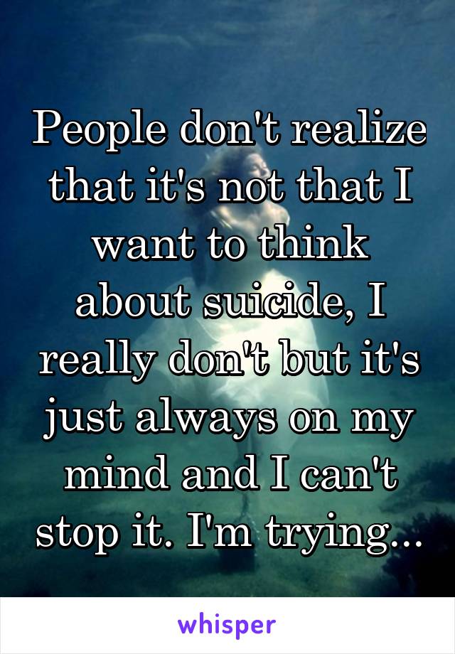 People don't realize that it's not that I want to think about suicide, I really don't but it's just always on my mind and I can't stop it. I'm trying...