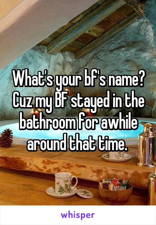 What's your bf's name? Cuz my BF stayed in the bathroom for awhile around that time. 