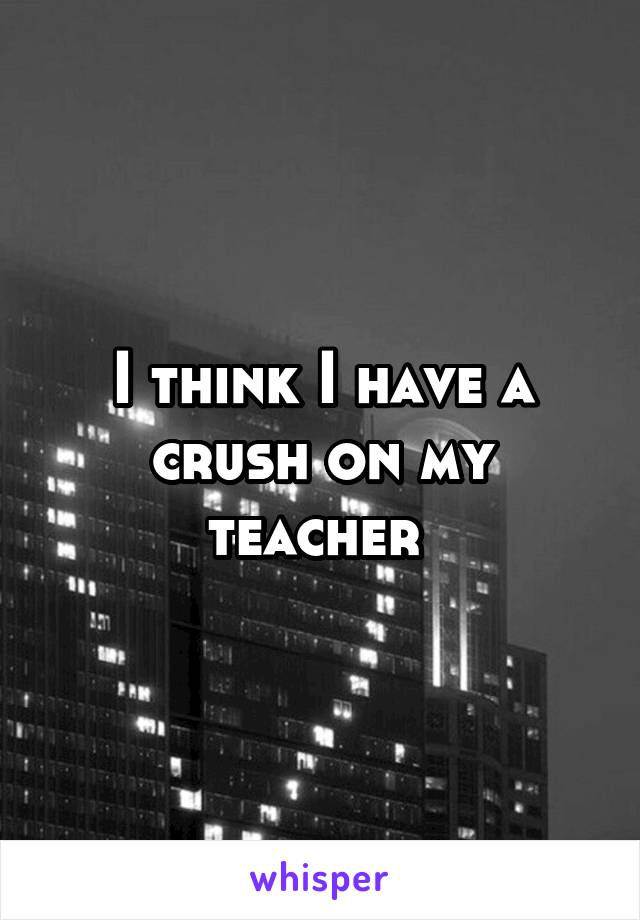 I think I have a crush on my teacher 