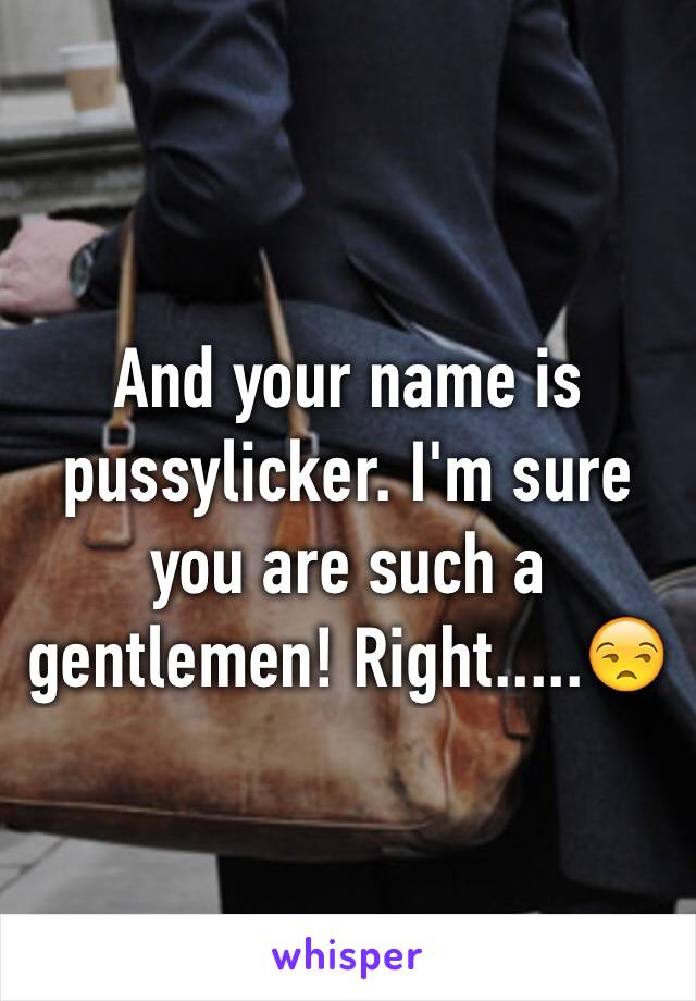 And your name is pussylicker. I'm sure you are such a gentlemen! Right.....😒