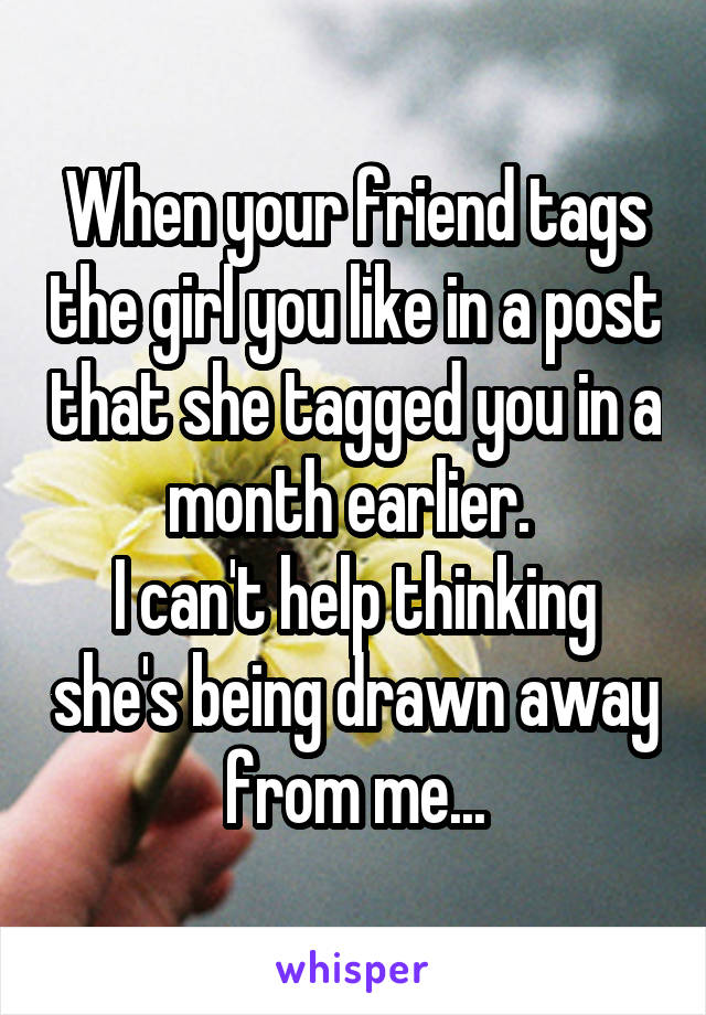 When your friend tags the girl you like in a post that she tagged you in a month earlier. 
I can't help thinking she's being drawn away from me...