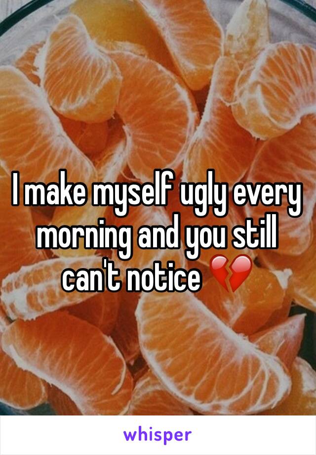 I make myself ugly every morning and you still can't notice 💔