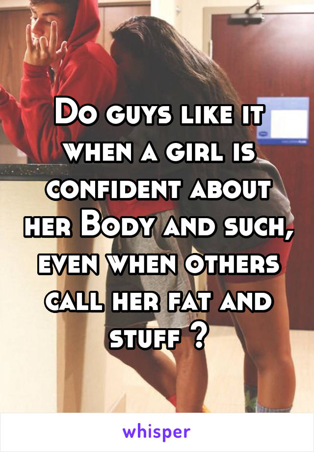 Do guys like it when a girl is confident about her Body and such, even when others call her fat and stuff ?