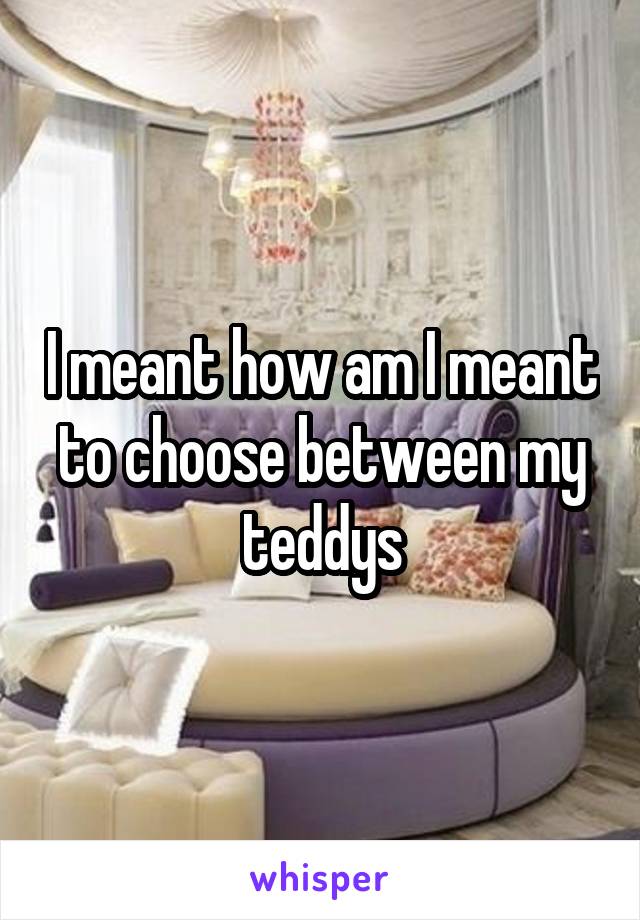 I meant how am I meant to choose between my teddys