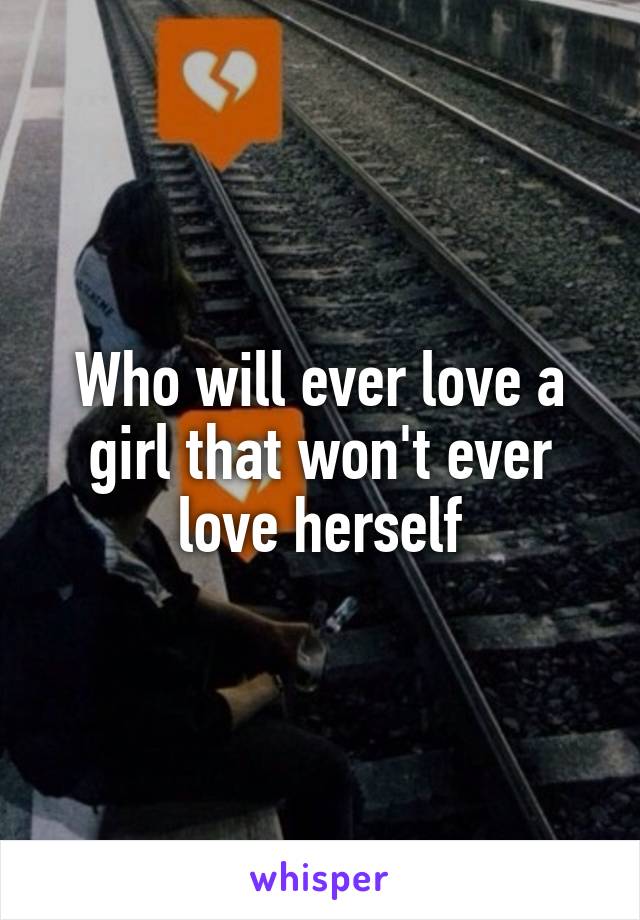 Who will ever love a girl that won't ever love herself