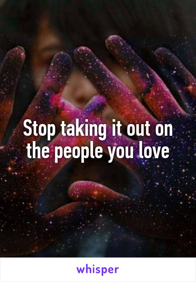 Stop taking it out on the people you love