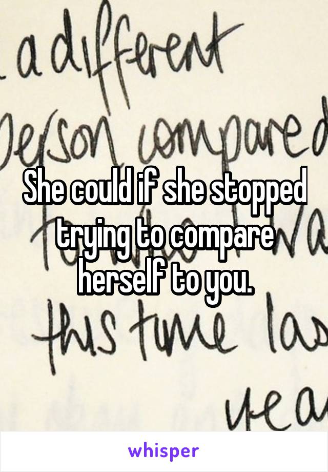 She could if she stopped trying to compare herself to you.