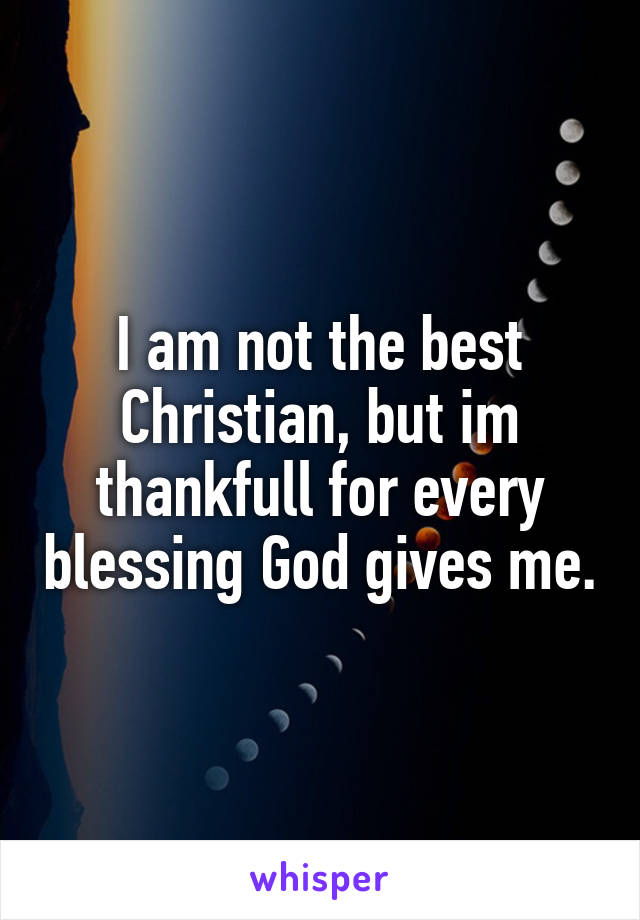 I am not the best Christian, but im thankfull for every blessing God gives me.