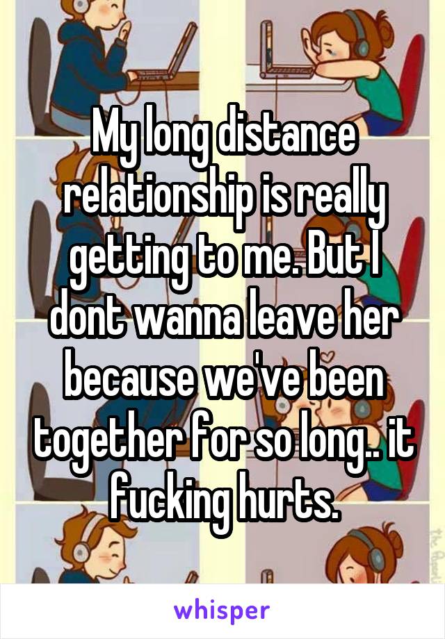 My long distance relationship is really getting to me. But I dont wanna leave her because we've been together for so long.. it fucking hurts.