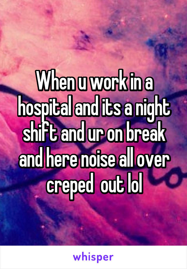 When u work in a hospital and its a night shift and ur on break and here noise all over creped  out lol