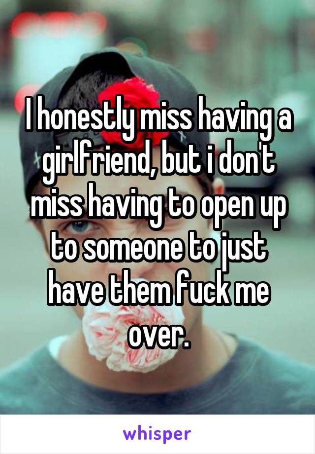 I honestly miss having a girlfriend, but i don't miss having to open up to someone to just have them fuck me over.