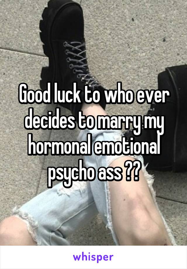 Good luck to who ever decides to marry my hormonal emotional psycho ass 😂🙄