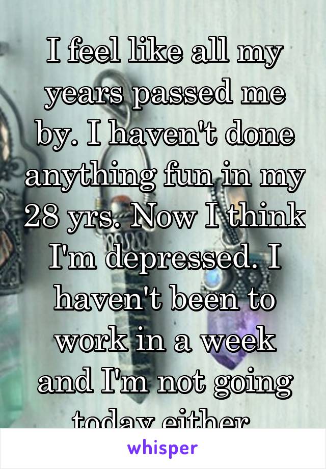 I feel like all my years passed me by. I haven't done anything fun in my 28 yrs. Now I think I'm depressed. I haven't been to work in a week and I'm not going today either.