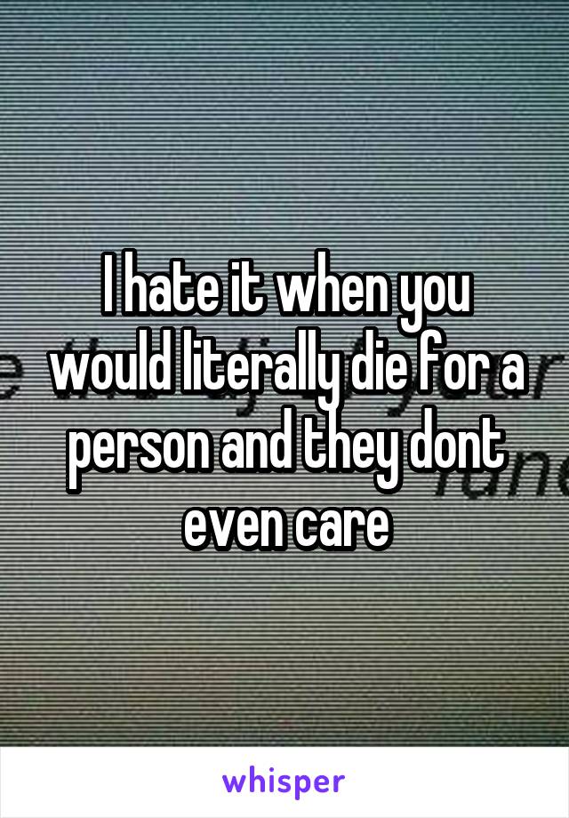 I hate it when you would literally die for a person and they dont even care