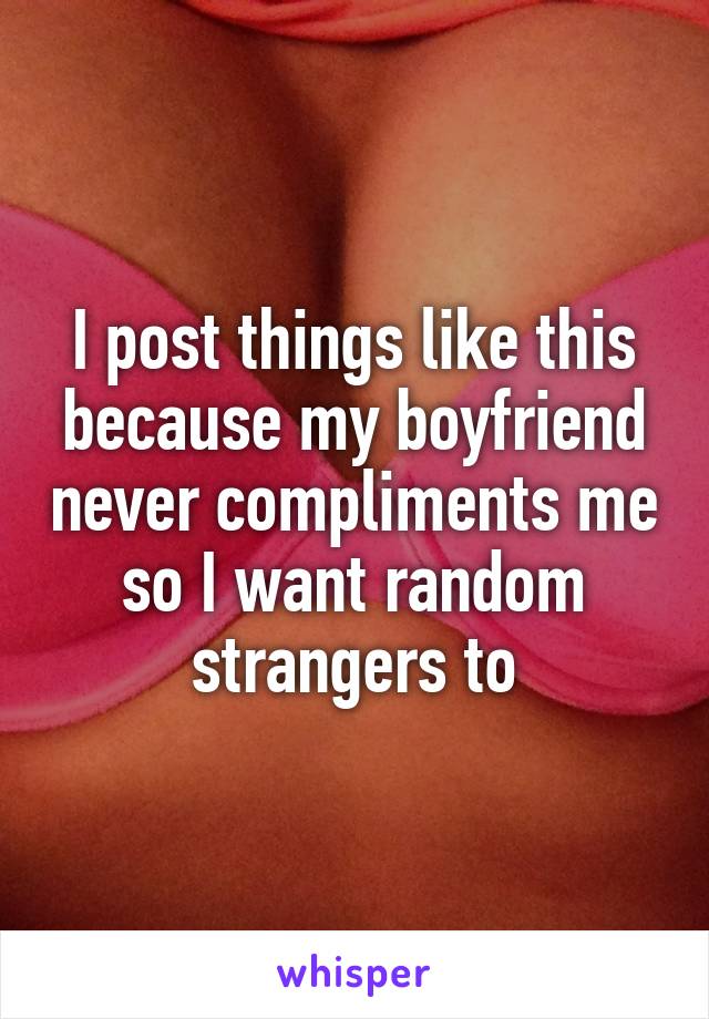 I post things like this because my boyfriend never compliments me so I want random strangers to