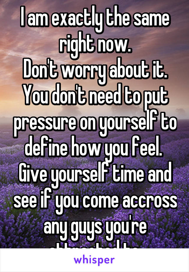 I am exactly the same right now.
Don't worry about it.
You don't need to put pressure on yourself to define how you feel. 
Give yourself time and see if you come accross any guys you're attracted to.