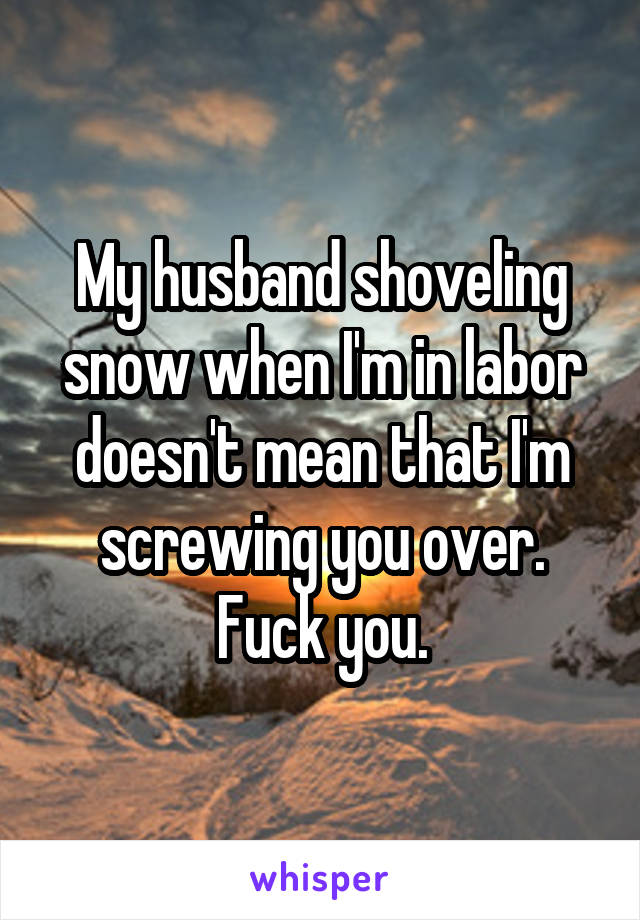 My husband shoveling snow when I'm in labor doesn't mean that I'm screwing you over. Fuck you.