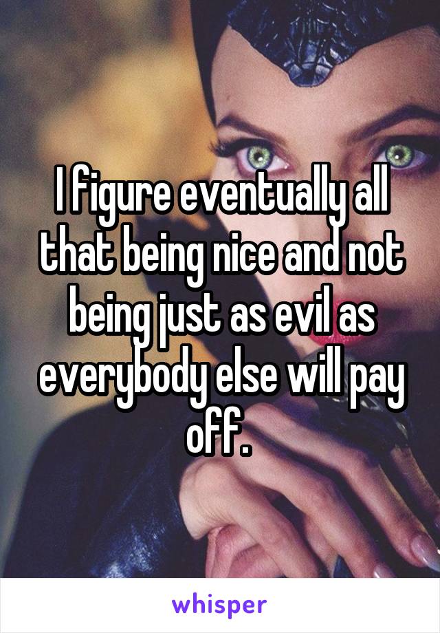 I figure eventually all that being nice and not being just as evil as everybody else will pay off. 