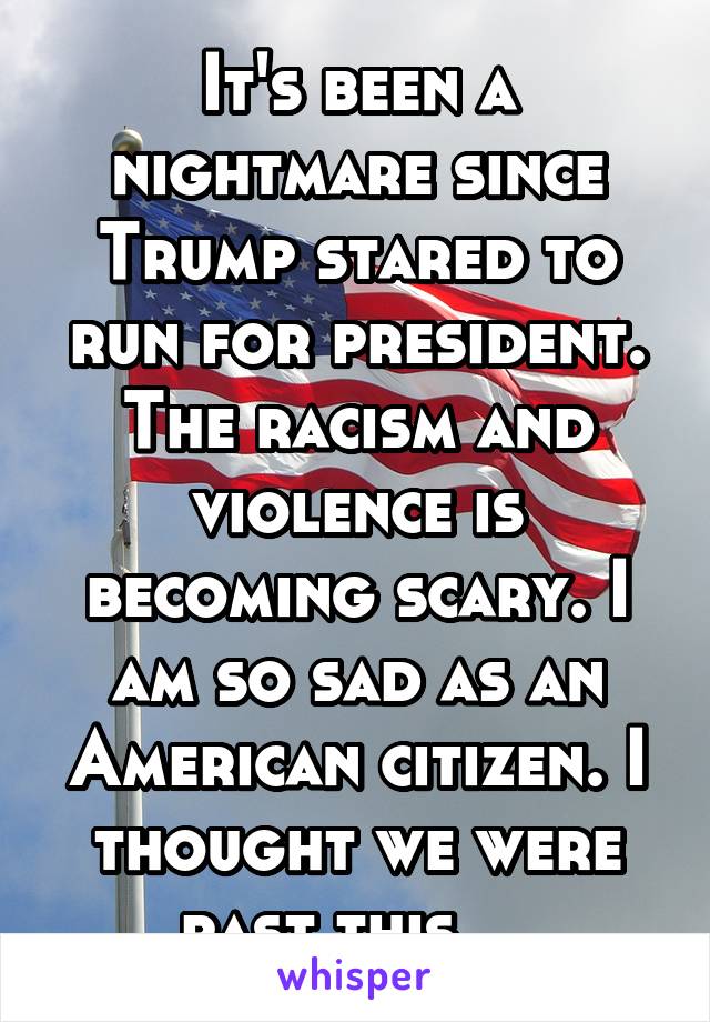 It's been a nightmare since Trump stared to run for president. The racism and violence is becoming scary. I am so sad as an American citizen. I thought we were past this... 