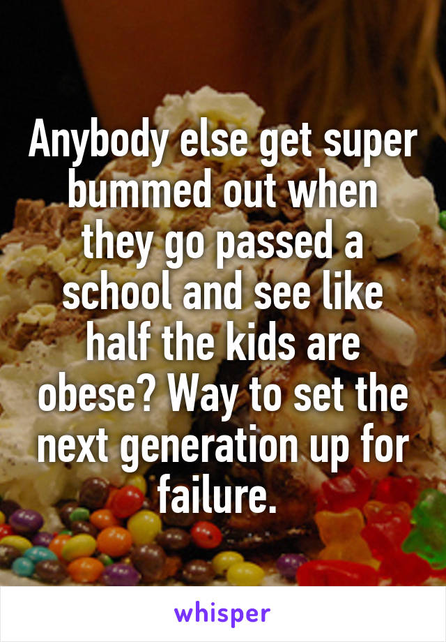 Anybody else get super bummed out when they go passed a school and see like half the kids are obese? Way to set the next generation up for failure. 