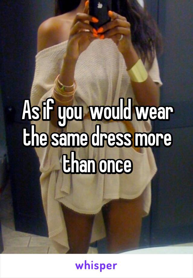 As if you  would wear the same dress more than once